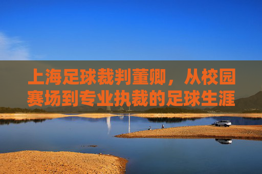 上海足球裁判董卿，从校园赛场到专业执裁的足球生涯轨迹——记一位深耕足球执裁事业的女性裁判员