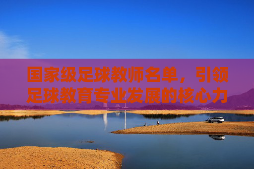 国家级足球教师名单,引领足球教育专业发展的核心力量——解读我国足球教育师资的国家队