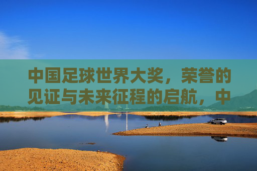中国足球世界大奖,荣誉的见证与未来征程的启航,中国足球世界大奖,荣誉的见证与未来征程的启航