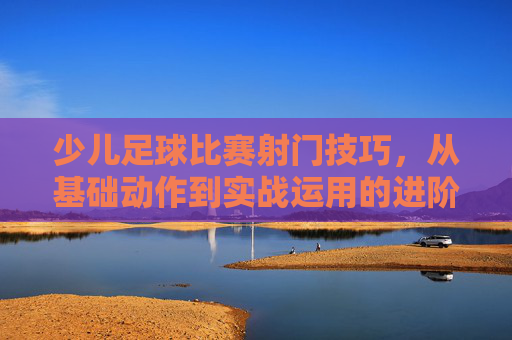 少儿足球比赛射门技巧，从基础动作到实战运用的进阶指南，少儿足球比赛射门技巧，从基础动作到实战运用的进阶指南