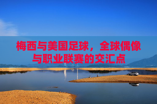 梅西与美国足球，全球偶像与职业联赛的交汇点