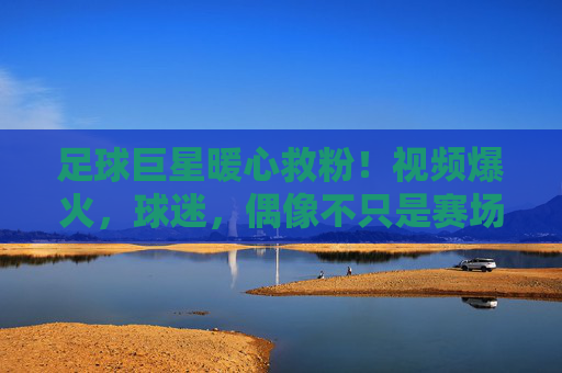 足球巨星暖心救粉!视频爆火,球迷,偶像不只是赛场上的王者,更是我们的守护神