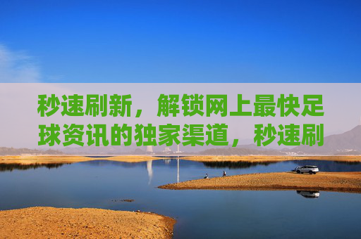 秒速刷新，解锁网上最快足球资讯的独家渠道，秒速刷新，解锁网上最快足球资讯的独家渠道