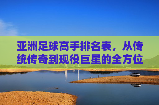 亚洲足球高手排名表,从传统传奇到现役巨星的全方位梳理