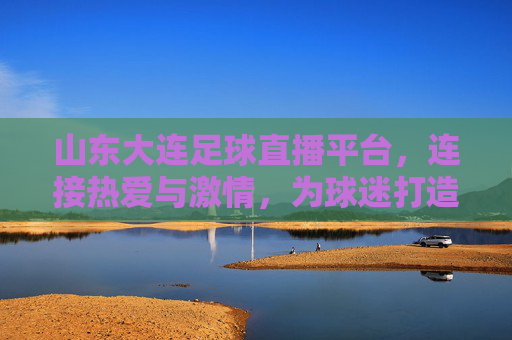山东大连足球直播平台,连接热爱与激情,为球迷打造沉浸式观赛新体验