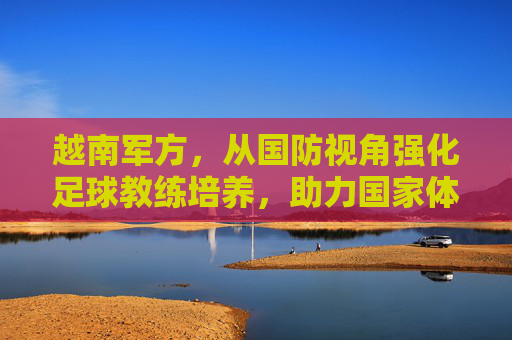 越南军方,从国防视角强化足球教练培养,助力国家体育实力提升,越南军方从国防视角强化足球教练培养,助力国家体育实力提升