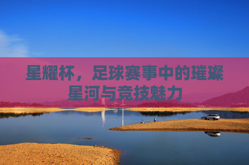 星耀杯，足球赛事中的璀璨星河与竞技魅力