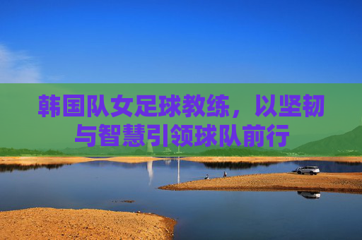 韩国队女足球教练,以坚韧与智慧引领球队前行