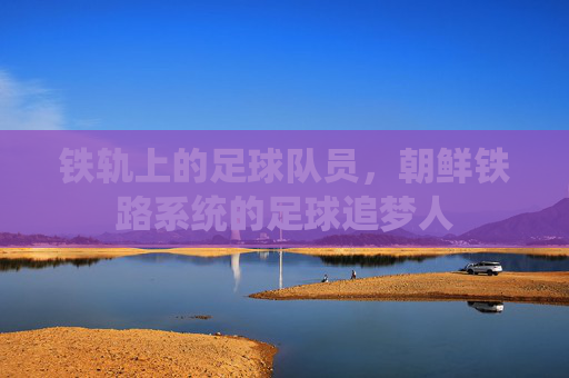 铁轨上的足球队员，朝鲜铁路系统的足球追梦人