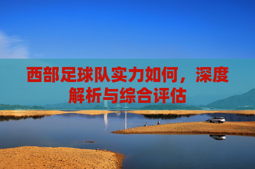 西部足球队实力如何，深度解析与综合评估