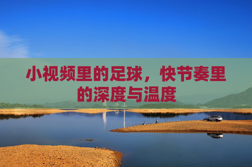 小视频里的足球,快节奏里的深度与温度
