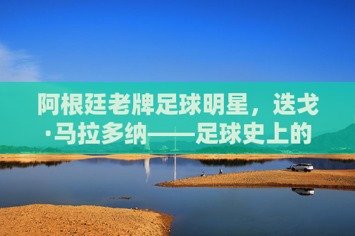 阿根廷老牌足球明星,迭戈·马拉多纳——足球史上的传奇符号与时代印记