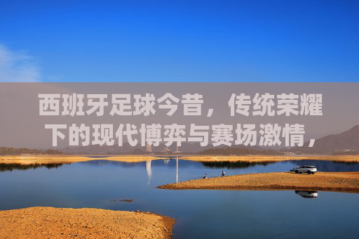 西班牙足球今昔,传统荣耀下的现代博弈与赛场激情,西班牙足球今昔,传统荣耀下的现代博弈与赛场激情