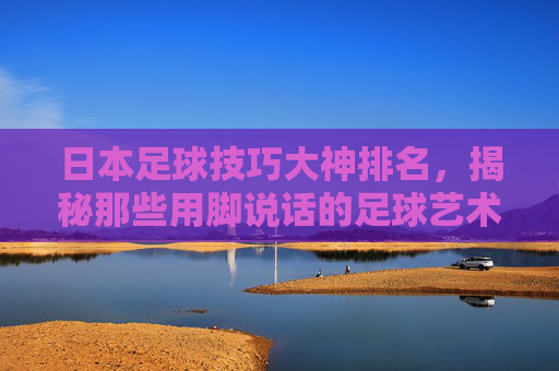 日本足球技巧大神排名，揭秘那些用脚说话的足球艺术家