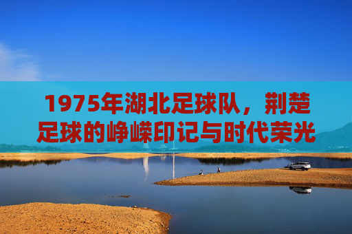 1975年湖北足球队，荆楚足球的峥嵘印记与时代荣光，1975年湖北足球队，荆楚足球的峥嵘印记与时代荣光