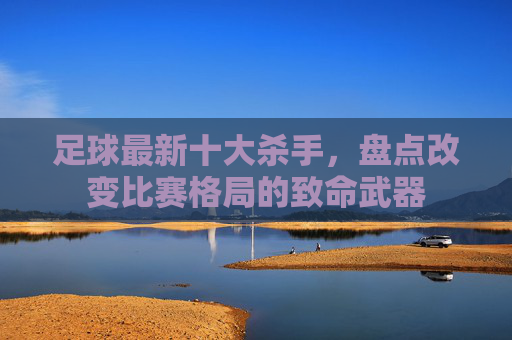 足球最新十大杀手,盘点改变比赛格局的致命武器