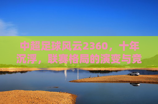 中超足球风云2360,十年沉浮,联赛格局的演变与竞技生态的嬗变