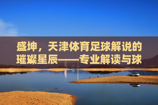 盛坤,天津体育足球解说的璀璨星辰——专业解读与球迷情怀的完美融合
