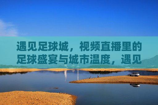 遇见足球城，视频直播里的足球盛宴与城市温度，遇见足球城，视频直播里的足球盛宴与城市温度