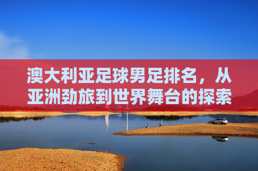 澳大利亚足球男足排名,从亚洲劲旅到世界舞台的探索与挑战