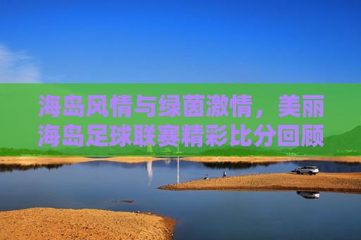 海岛风情与绿茵激情，美丽海岛足球联赛精彩比分回顾与赛事魅力