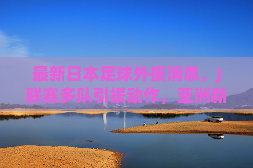 最新日本足球外援消息,J联赛多队引援动作,亚洲新星与欧陆强将齐聚日本俱乐部,最新日本足球外援引援,J联赛多队动作,亚洲新星与欧陆强将齐聚俱乐部