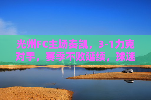 光州FC主场奏凯，3-1力克对手，赛季不败延续，球迷欢庆，光州FC主场3-1取胜，赛季不败延续，球迷欢庆