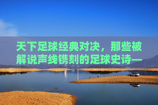 天下足球经典对决，那些被解说声线镌刻的足球史诗——一场场热血与传奇的交织，天下足球经典对决，那些被解说声线镌刻的足球史诗——一场场热血与传奇的交织