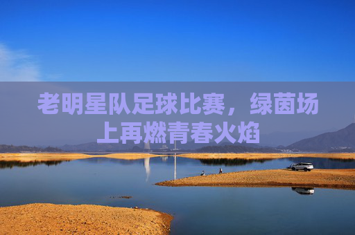 老明星队足球比赛，绿茵场上再燃青春火焰
