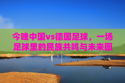今晚中国vs德国足球，一场足球里的民族共鸣与未来图景