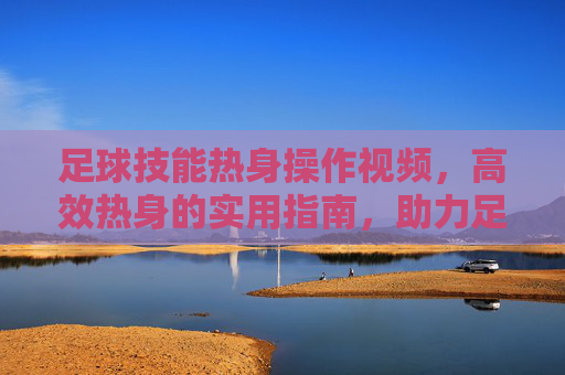 足球技能热身操作视频，高效热身的实用指南，助力足球技能提升