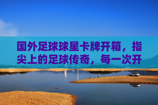 国外足球球星卡牌开箱,指尖上的足球传奇,每一次开箱都是与运动的对话