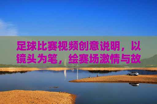 足球比赛视频创意说明,以镜头为笔,绘赛场激情与故事