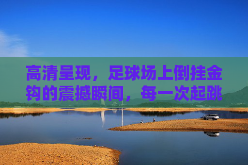 高清呈现,足球场上倒挂金钩的震撼瞬间,每一次起跳都是艺术的绽放