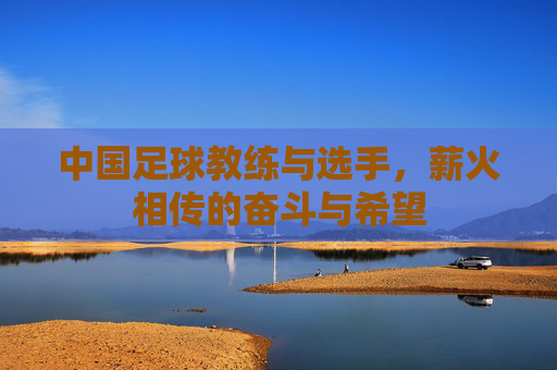 中国足球教练与选手，薪火相传的奋斗与希望