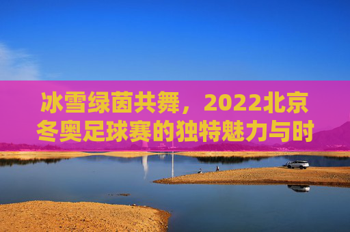 冰雪绿茵共舞，2022北京冬奥足球赛的独特魅力与时代意义，冰雪绿茵共舞，2022北京冬奥足球赛的独特魅力与时代意义