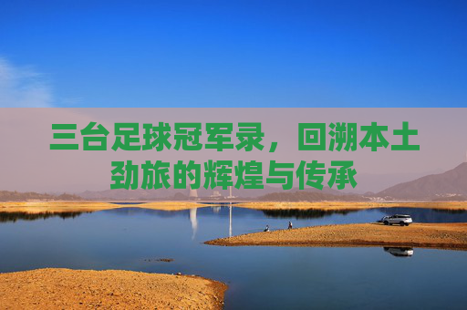 三台足球冠军录,回溯本土劲旅的辉煌与传承