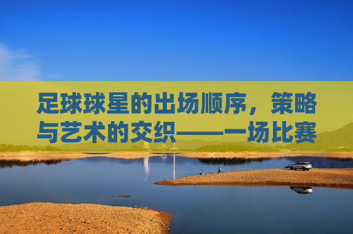 足球球星的出场顺序，策略与艺术的交织——一场比赛中的战术博弈