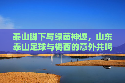 泰山脚下与绿茵神迹,山东泰山足球与梅西的意外共鸣
