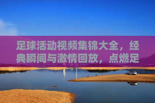 足球活动视频集锦大全,经典瞬间与激情回放,点燃足球热情