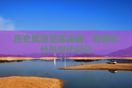 历史奥运足球决赛,经典比分与时代印记