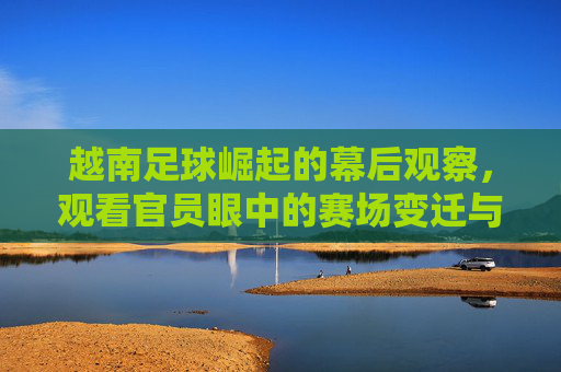 越南足球崛起的幕后观察,观看官员眼中的赛场变迁与未来展望