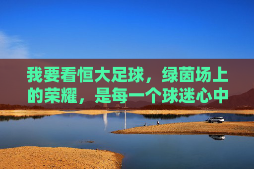 我要看恒大足球，绿茵场上的荣耀，是每一个球迷心中的信仰