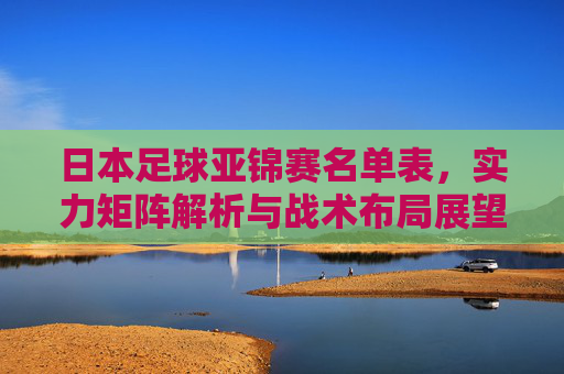 日本足球亚锦赛名单表，实力矩阵解析与战术布局展望
