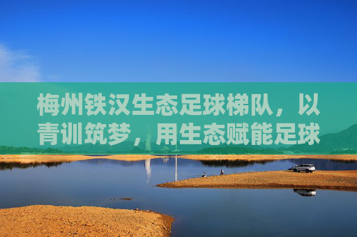梅州铁汉生态足球梯队,以青训筑梦,用生态赋能足球发展,为梅州足球注入青春活力与绿色动能