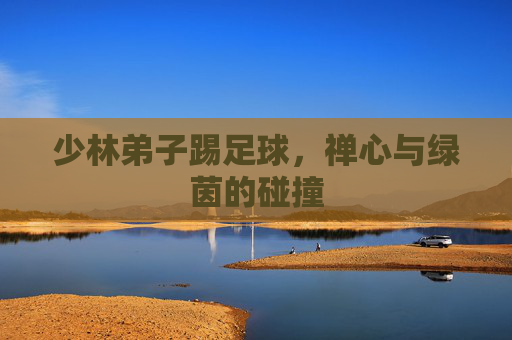 少林弟子踢足球，禅心与绿茵的碰撞
