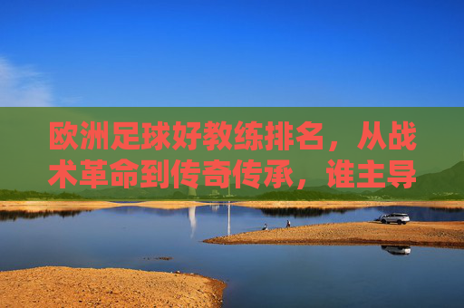 欧洲足球好教练排名,从战术革命到传奇传承,谁主导了欧洲足球的王朝?欧洲足球顶级教练排名,从战术革命到传奇传承,谁主导了足球王朝?