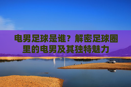电男足球是谁？解密足球圈里的电男及其独特魅力
