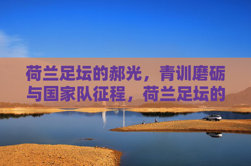 荷兰足坛的郝光,青训磨砺与国家队征程,荷兰足坛的郝光,青训磨砺与国家队征程