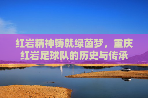 红岩精神铸就绿茵梦,重庆红岩足球队的历史与传承